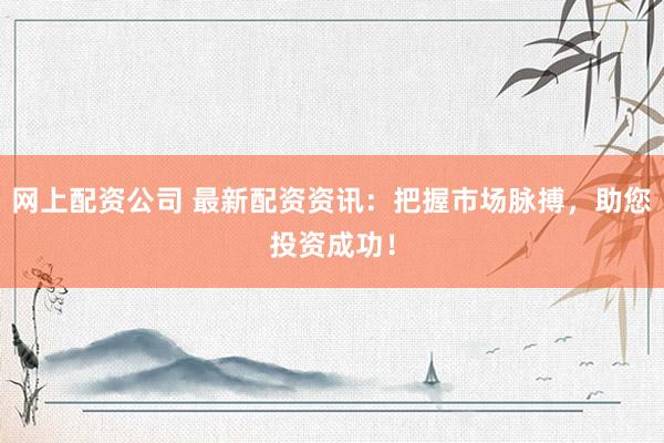 网上配资公司 最新配资资讯：把握市场脉搏，助您投资成功！
