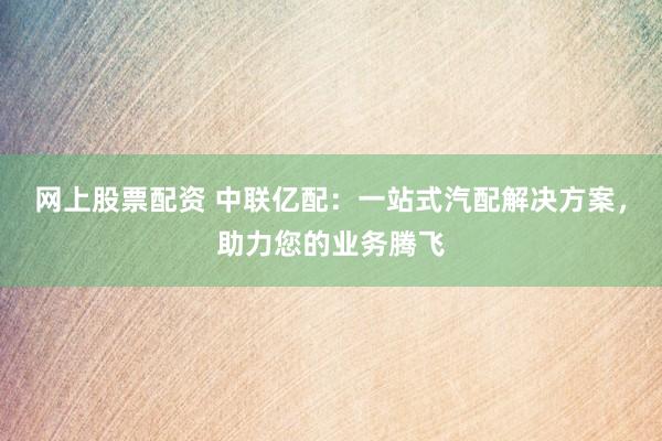 网上股票配资 中联亿配：一站式汽配解决方案，助力您的业务腾飞