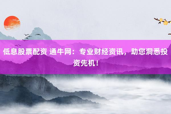 低息股票配资 通牛网：专业财经资讯，助您洞悉投资先机！