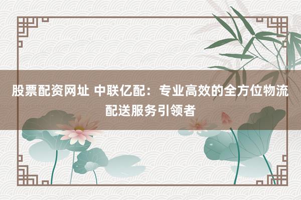 股票配资网址 中联亿配：专业高效的全方位物流配送服务引领者