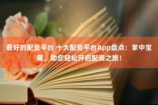 最好的配资平台 十大配资平台App盘点：掌中宝藏，助您轻松开启配资之旅！