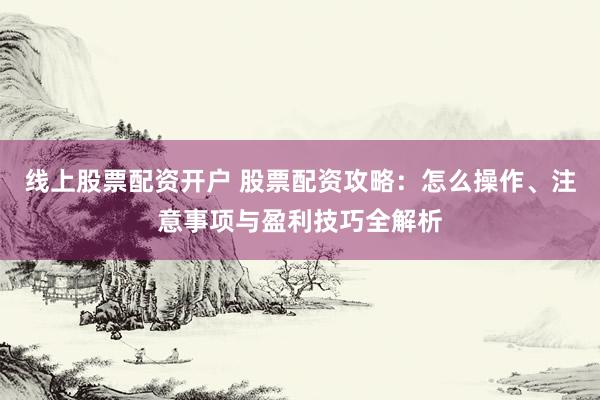 线上股票配资开户 股票配资攻略：怎么操作、注意事项与盈利技巧全解析