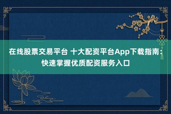 在线股票交易平台 十大配资平台App下载指南：快速掌握优质配资服务入口