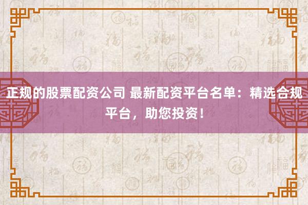 正规的股票配资公司 最新配资平台名单：精选合规平台，助您投资！