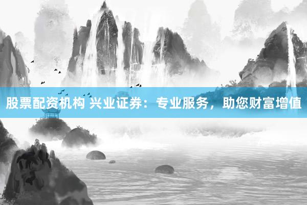 股票配资机构 兴业证券：专业服务，助您财富增值