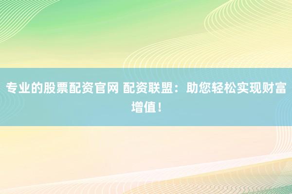 专业的股票配资官网 配资联盟：助您轻松实现财富增值！