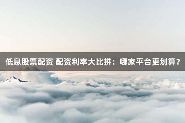 低息股票配资 配资利率大比拼：哪家平台更划算？