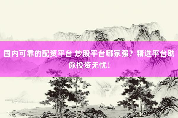 国内可靠的配资平台 炒股平台哪家强？精选平台助你投资无忧！