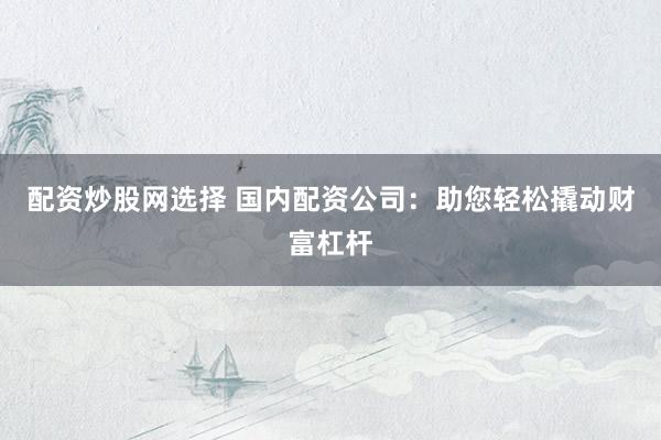 配资炒股网选择 国内配资公司：助您轻松撬动财富杠杆