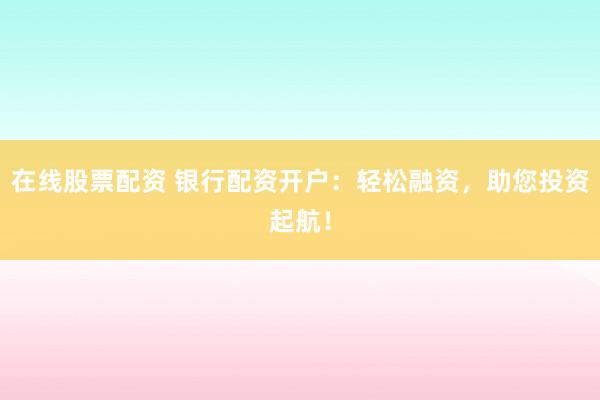 在线股票配资 银行配资开户：轻松融资，助您投资起航！