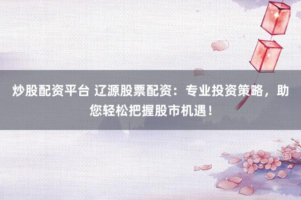 炒股配资平台 辽源股票配资：专业投资策略，助您轻松把握股市机遇！