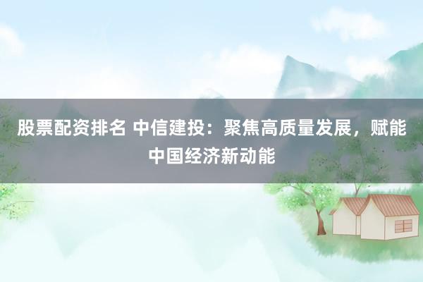 股票配资排名 中信建投：聚焦高质量发展，赋能中国经济新动能