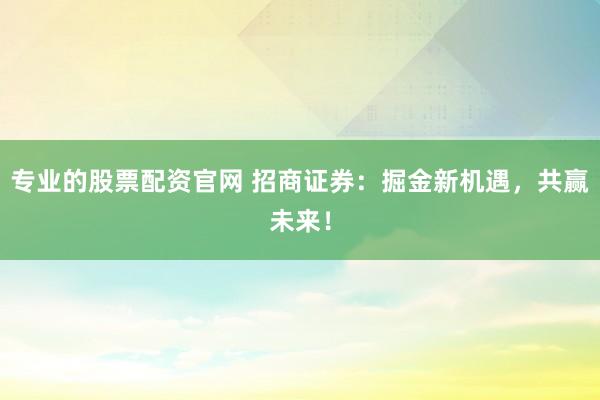 专业的股票配资官网 招商证券：掘金新机遇，共赢未来！