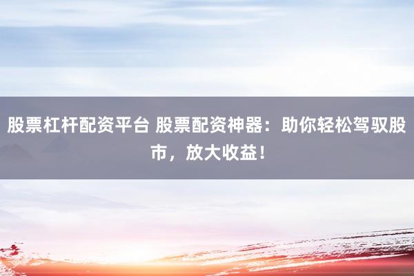 股票杠杆配资平台 股票配资神器：助你轻松驾驭股市，放大收益！
