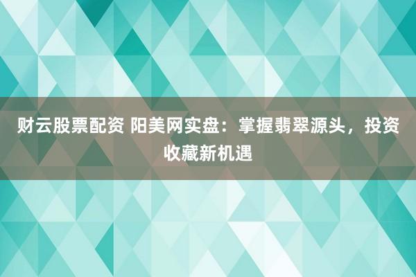 财云股票配资 阳美网实盘：掌握翡翠源头，投资收藏新机遇