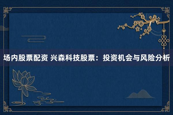 场内股票配资 兴森科技股票：投资机会与风险分析