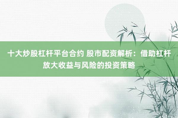 十大炒股杠杆平台合约 股市配资解析：借助杠杆放大收益与风险的投资策略