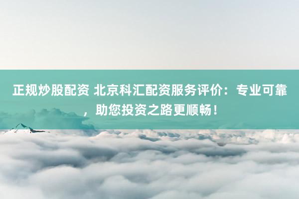 正规炒股配资 北京科汇配资服务评价：专业可靠，助您投资之路更顺畅！