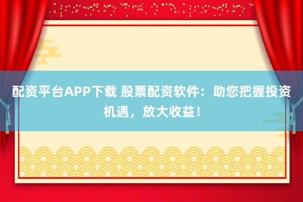 配资平台APP下载 股票配资软件：助您把握投资机遇，放大收益！