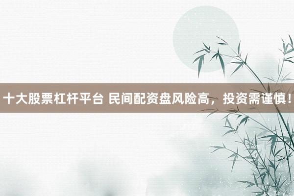 十大股票杠杆平台 民间配资盘风险高，投资需谨慎！