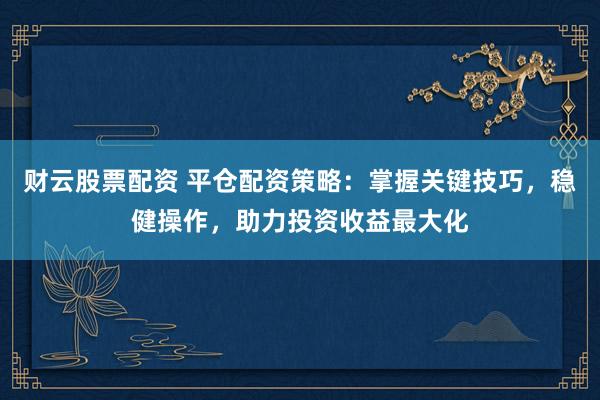财云股票配资 平仓配资策略：掌握关键技巧，稳健操作，助力投资收益最大化