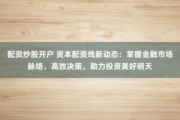 配资炒股开户 资本配资线新动态：掌握金融市场脉络，高效决策，助力投资美好明天