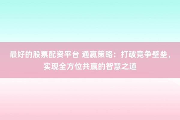 最好的股票配资平台 通赢策略：打破竞争壁垒，实现全方位共赢的智慧之道