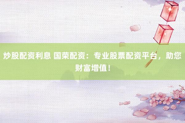 炒股配资利息 国荣配资：专业股票配资平台，助您财富增值！