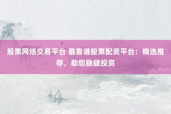 股票网络交易平台 最靠谱股票配资平台：精选推荐，助您稳健投资