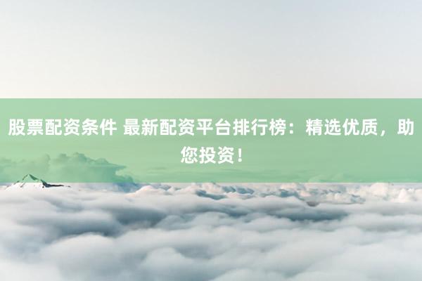 股票配资条件 最新配资平台排行榜：精选优质，助您投资！
