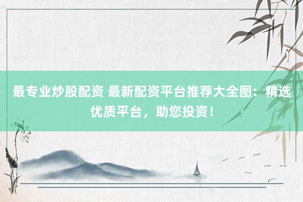 最专业炒股配资 最新配资平台推荐大全图：精选优质平台，助您投资！