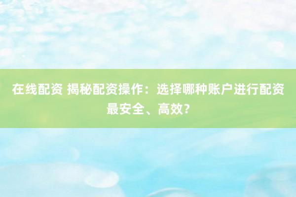 在线配资 揭秘配资操作：选择哪种账户进行配资最安全、高效？
