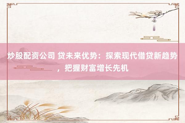 炒股配资公司 贷未来优势：探索现代借贷新趋势，把握财富增长先机