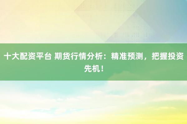 十大配资平台 期货行情分析：精准预测，把握投资先机！