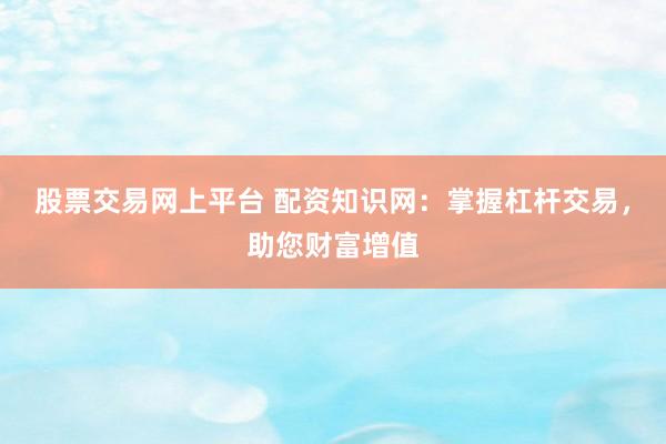 股票交易网上平台 配资知识网：掌握杠杆交易，助您财富增值