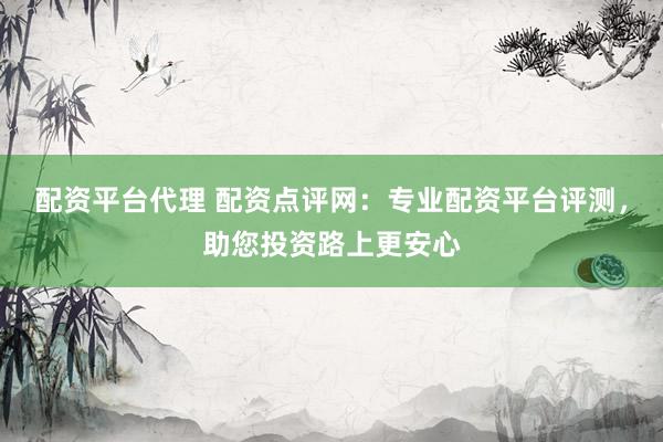 配资平台代理 配资点评网：专业配资平台评测，助您投资路上更安心