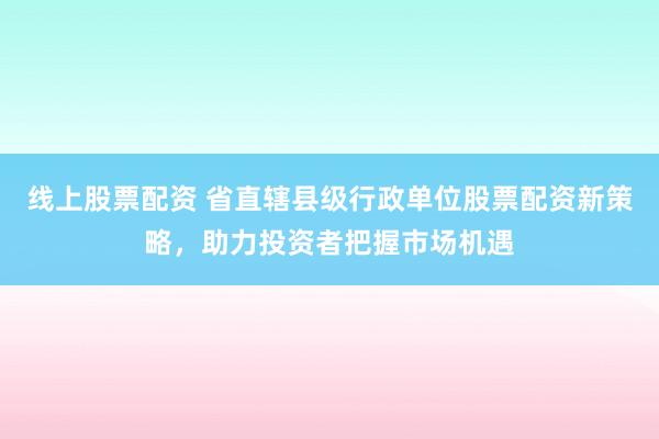 线上股票配资 省直辖县级行政单位股票配资新策略，助力投资者把握市场机遇