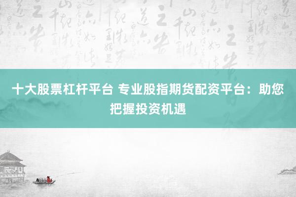 十大股票杠杆平台 专业股指期货配资平台：助您把握投资机遇