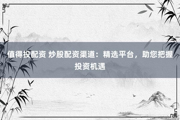 值得投配资 炒股配资渠道：精选平台，助您把握投资机遇