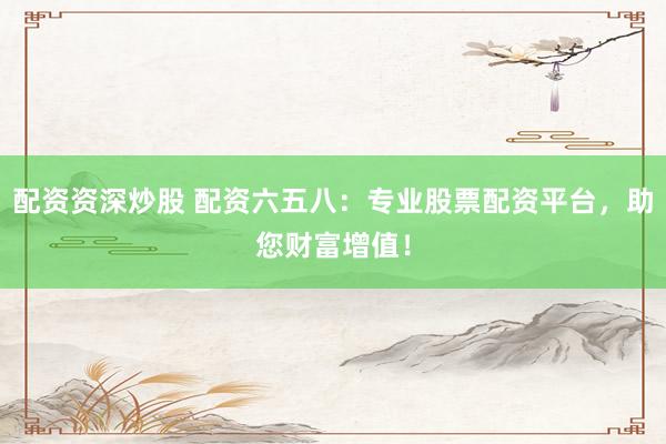 配资资深炒股 配资六五八：专业股票配资平台，助您财富增值！
