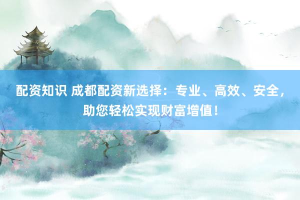 配资知识 成都配资新选择：专业、高效、安全，助您轻松实现财富增值！