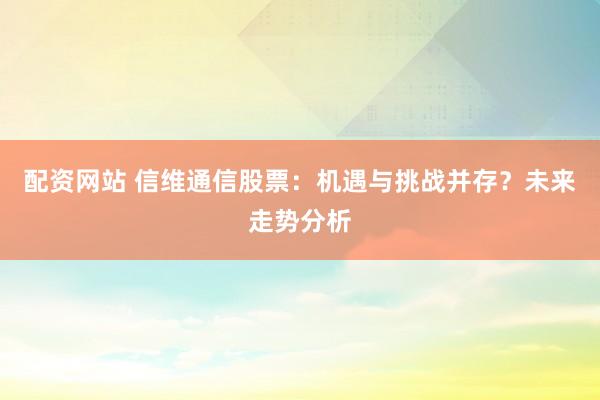 配资网站 信维通信股票：机遇与挑战并存？未来走势分析