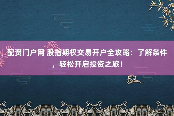 配资门户网 股指期权交易开户全攻略：了解条件，轻松开启投资之旅！
