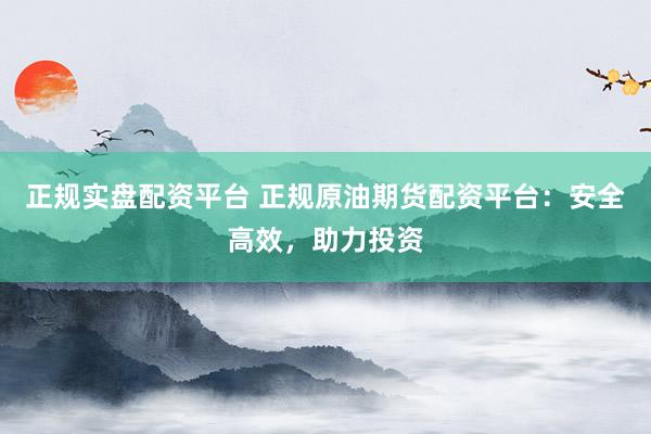 正规实盘配资平台 正规原油期货配资平台：安全高效，助力投资