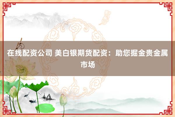 在线配资公司 美白银期货配资：助您掘金贵金属市场