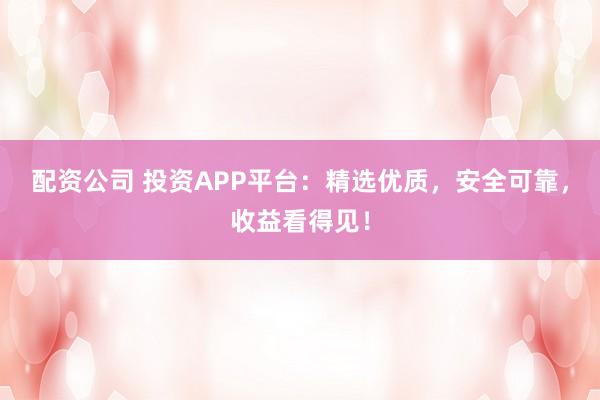 配资公司 投资APP平台：精选优质，安全可靠，收益看得见！