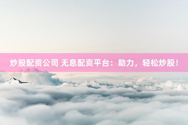 炒股配资公司 无息配资平台：助力，轻松炒股！