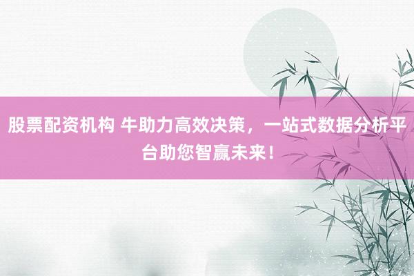 股票配资机构 牛助力高效决策，一站式数据分析平台助您智赢未来！
