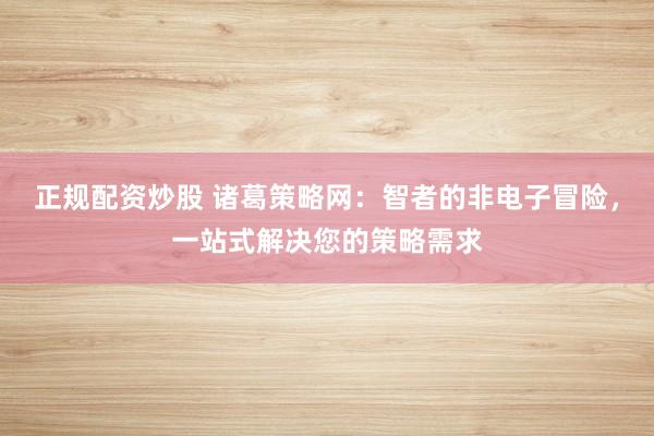 正规配资炒股 诸葛策略网：智者的非电子冒险，一站式解决您的策略需求