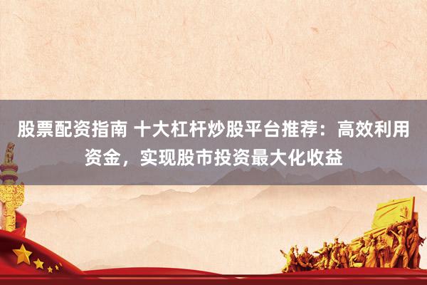 股票配资指南 十大杠杆炒股平台推荐：高效利用资金，实现股市投资最大化收益